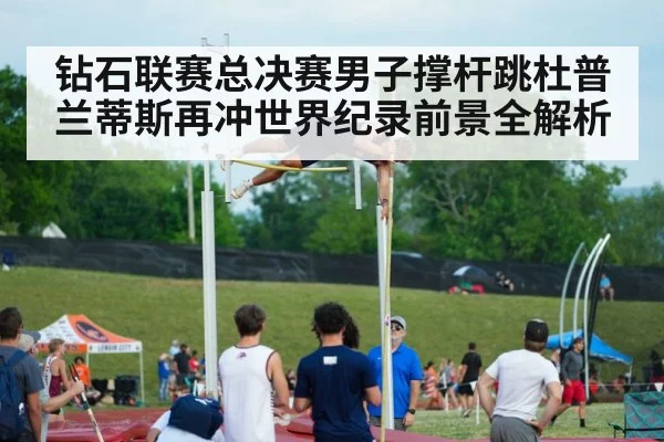 钻石联赛总决赛男子撑杆跳杜普兰蒂斯再冲世界纪录前景全解析